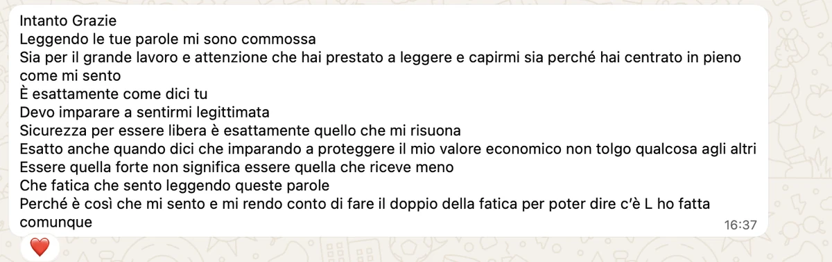 Messaggio ricevuto: «Intanto grazie. Leggendo le tue parole mi sono commossa. Sia per il grande lavoro e attenzione che hai prestato a leggere e capirmi sia perché hai centrato in pieno come mi sento. È esattamente come dici tu. Devo imparare a sentirmi legittimata. Sicurezza per essere libera è esattamente quello che mi risuona. Esatto anche quando dici che imparando a proteggere il mio valore economico non tolgo qualcosa agli altri. Essere quella forte non significa essere quella che riceve meno.»