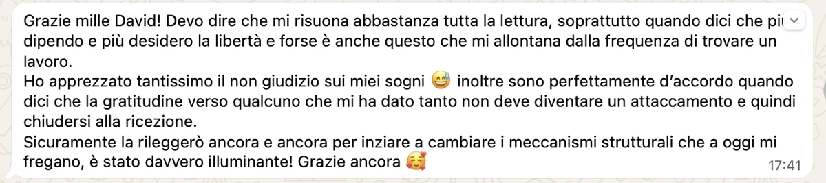 Messaggio ricevuto: «Grazie mille David! Devo dire che mi risuona abbastanza tutta la lettura, soprattutto quando dici che più dipendo e più desidero la libertà. Ho apprezzato tantissimo il non giudizio sui miei sogni. Sicuramente la rileggerò ancora e ancora per iniziare a cambiare i meccanismi strutturali che a oggi mi fregano, è stato davvero illuminante!»