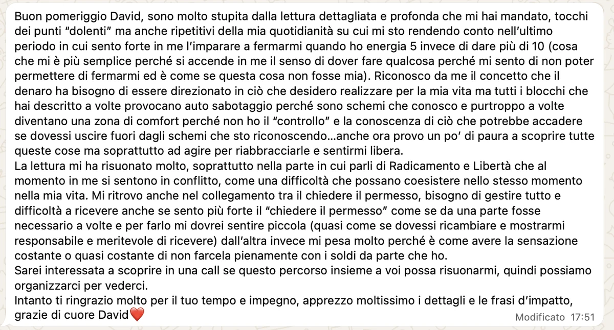 Messaggio ricevuto: «Sono molto stupita dalla lettura dettagliata e profonda che mi hai mandato, tocchi dei punti dolenti ma anche ripetitivi della mia quotidianità. Tutti i blocchi che hai descritto a volte provocano autosabotaggio, perché sono schemi che conosco e a volte diventano una zona di comfort. La lettura mi ha risuonato molto, soprattutto nella parte in cui parli di radicamento e libertà, che al momento in me si sentono in conflitto.»